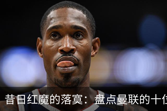 昔日红魔的落寞：盘点曼联的十位失业旧将